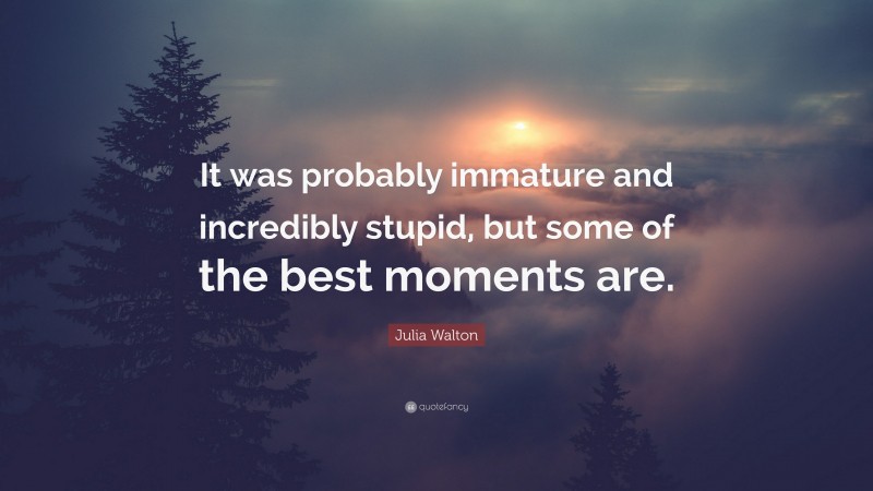 Julia Walton Quote: “It was probably immature and incredibly stupid, but some of the best moments are.”
