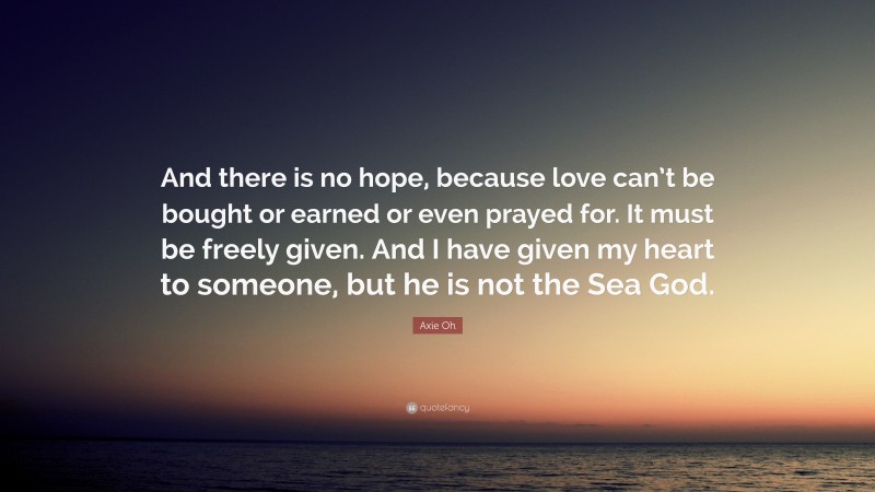 Axie Oh Quote: “And there is no hope, because love can’t be bought or earned or even prayed for. It must be freely given. And I have given my heart to someone, but he is not the Sea God.”