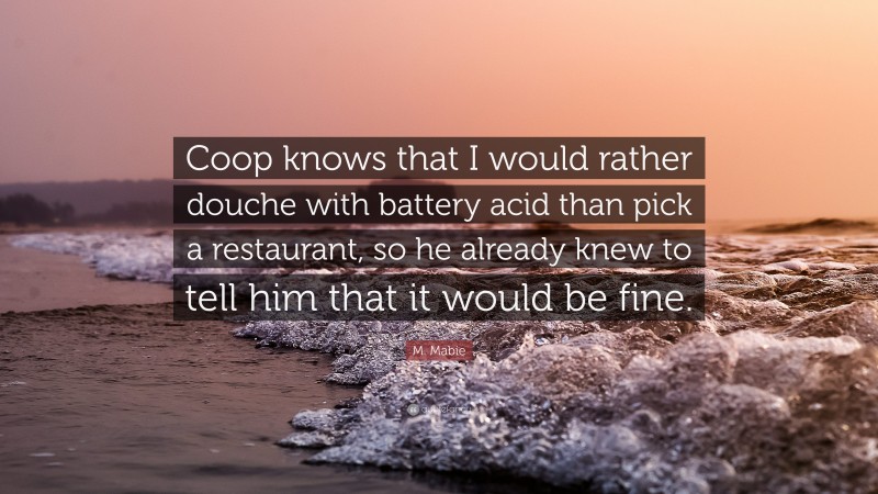 M. Mabie Quote: “Coop knows that I would rather douche with battery acid than pick a restaurant, so he already knew to tell him that it would be fine.”