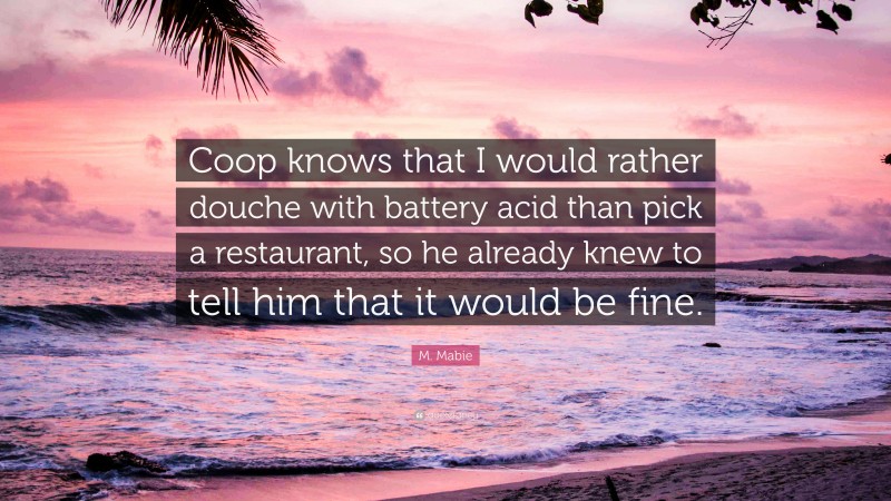 M. Mabie Quote: “Coop knows that I would rather douche with battery acid than pick a restaurant, so he already knew to tell him that it would be fine.”