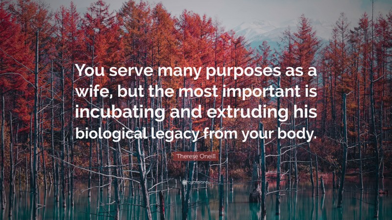 Therese Oneill Quote: “You serve many purposes as a wife, but the most important is incubating and extruding his biological legacy from your body.”