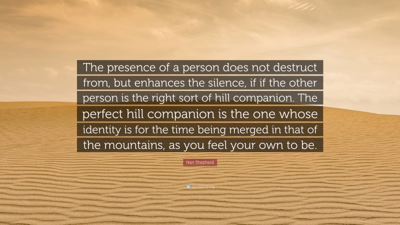 Nan Shepherd Quote: “The presence of a person does not destruct from, but enhances the silence, if if the other person is the right sort of hill companion. The perfect hill companion is the one whose identity is for the time being merged in that of the mountains, as you feel your own to be.”