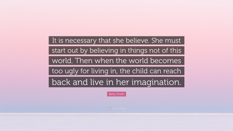 Betty Smith Quote: “It is necessary that she believe. She must start out by believing in things not of this world. Then when the world becomes too ugly for living in, the child can reach back and live in her imagination.”