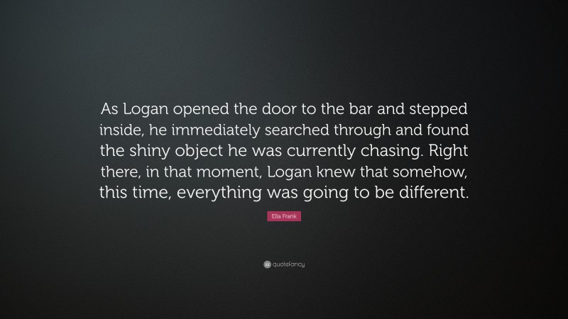 Ella Frank Quote: “As Logan opened the door to the bar and stepped inside, he immediately searched through and found the shiny object he was currently chasing. Right there, in that moment, Logan knew that somehow, this time, everything was going to be different.”