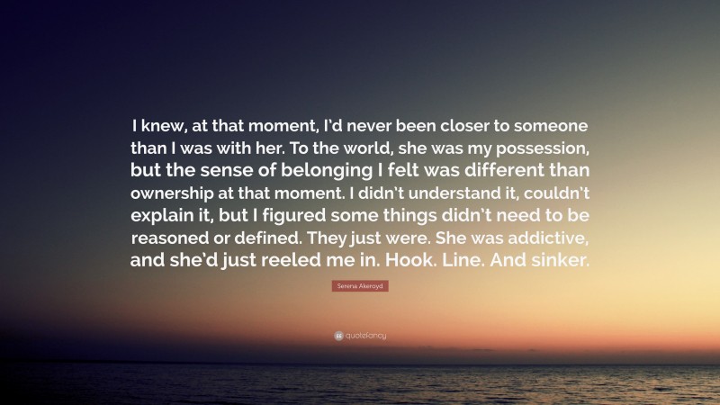 Serena Akeroyd Quote: “I knew, at that moment, I’d never been closer to someone than I was with her. To the world, she was my possession, but the sense of belonging I felt was different than ownership at that moment. I didn’t understand it, couldn’t explain it, but I figured some things didn’t need to be reasoned or defined. They just were. She was addictive, and she’d just reeled me in. Hook. Line. And sinker.”