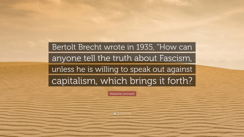 Natasha Lennard Quote: “Bertolt Brecht wrote in 1935, “How can anyone tell the truth about Fascism, unless he is willing to speak out against capitalism, which brings it forth?”