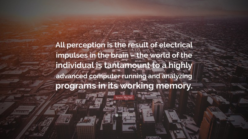 Kevin Michel Quote: “All perception is the result of electrical impulses in the brain – the world of the individual is tantamount to a highly advanced computer running and analyzing programs in its working memory.”