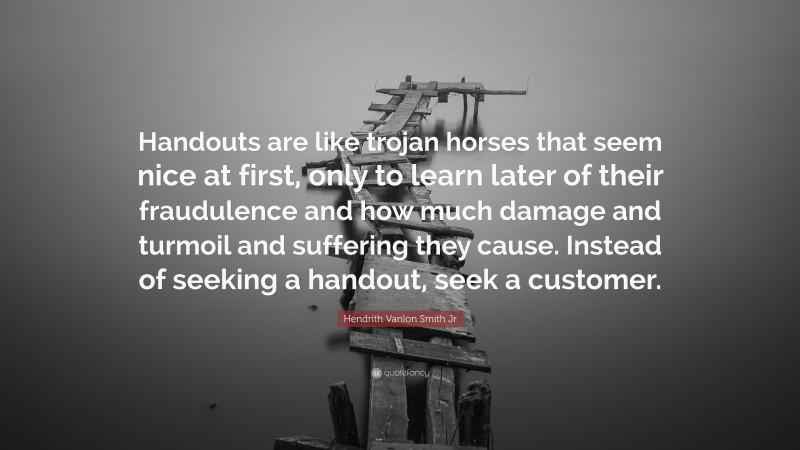 Hendrith Vanlon Smith Jr Quote: “Handouts are like trojan horses that seem nice at first, only to learn later of their fraudulence and how much damage and turmoil and suffering they cause. Instead of seeking a handout, seek a customer.”