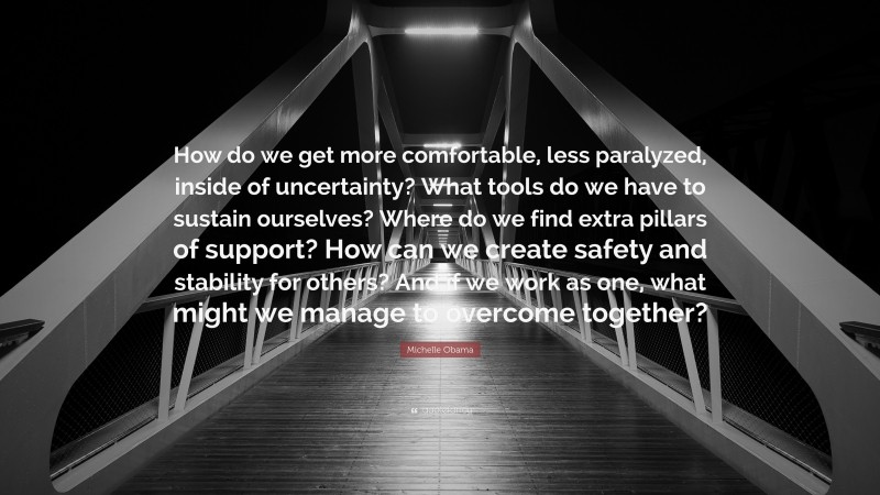 Michelle Obama Quote: “How do we get more comfortable, less paralyzed, inside of uncertainty? What tools do we have to sustain ourselves? Where do we find extra pillars of support? How can we create safety and stability for others? And if we work as one, what might we manage to overcome together?”