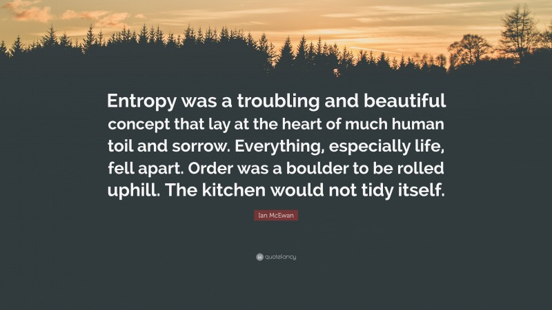 Ian McEwan Quote: “Entropy was a troubling and beautiful concept that lay at the heart of much human toil and sorrow. Everything, especially life, fell apart. Order was a boulder to be rolled uphill. The kitchen would not tidy itself.”