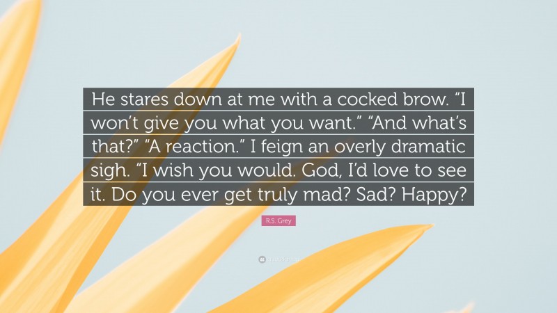 R.S. Grey Quote: “He stares down at me with a cocked brow. “I won’t give you what you want.” “And what’s that?” “A reaction.” I feign an overly dramatic sigh. “I wish you would. God, I’d love to see it. Do you ever get truly mad? Sad? Happy?”