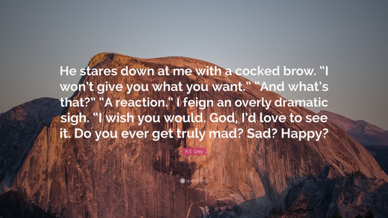 R.S. Grey Quote: “He stares down at me with a cocked brow. “I won’t give you what you want.” “And what’s that?” “A reaction.” I feign an overly dramatic sigh. “I wish you would. God, I’d love to see it. Do you ever get truly mad? Sad? Happy?”