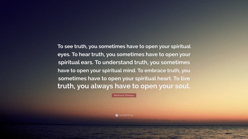 Matshona Dhliwayo Quote: “To see truth, you sometimes have to open your spiritual eyes. To hear truth, you sometimes have to open your spiritual ears. To understand truth, you sometimes have to open your spiritual mind. To embrace truth, you sometimes have to open your spiritual heart. To live truth, you always have to open your soul.”