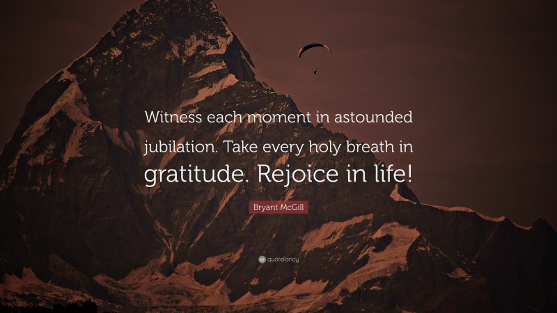 Bryant McGill Quote: “Witness each moment in astounded jubilation. Take every holy breath in gratitude. Rejoice in life!”