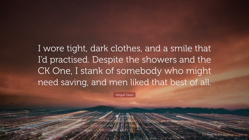 Abigail Dean Quote: “I wore tight, dark clothes, and a smile that I’d practised. Despite the showers and the CK One, I stank of somebody who might need saving, and men liked that best of all.”