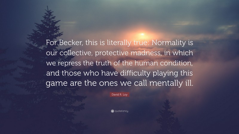 David R. Loy Quote: “For Becker, this is literally true: Normality is our collective, protective madness, in which we repress the truth of the human condition, and those who have difficulty playing this game are the ones we call mentally ill.”