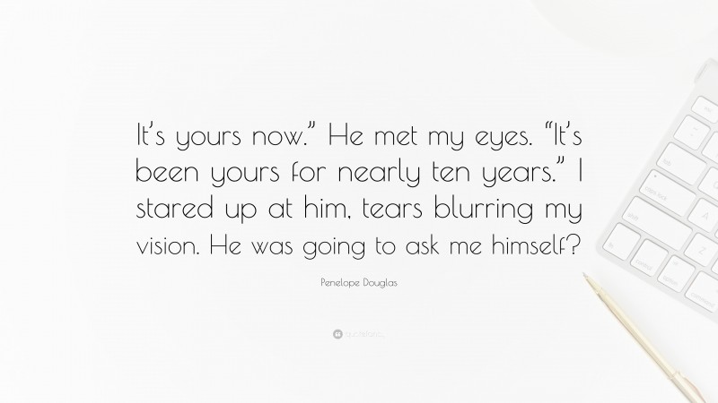 Penelope Douglas Quote: “It’s yours now.” He met my eyes. “It’s been yours for nearly ten years.” I stared up at him, tears blurring my vision. He was going to ask me himself?”