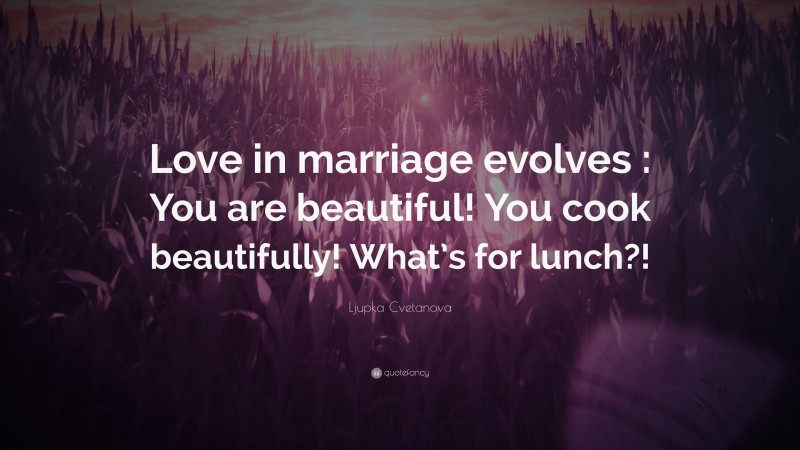 Ljupka Cvetanova Quote: “Love in marriage evolves : You are beautiful! You cook beautifully! What’s for lunch?!”