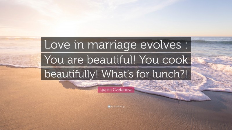 Ljupka Cvetanova Quote: “Love in marriage evolves : You are beautiful! You cook beautifully! What’s for lunch?!”