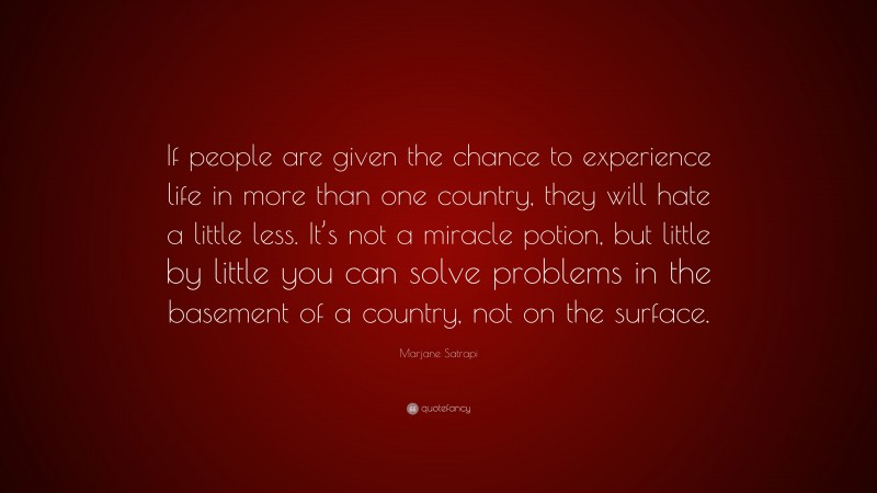 Marjane Satrapi Quote: “If people are given the chance to experience life in more than one country, they will hate a little less. It’s not a miracle potion, but little by little you can solve problems in the basement of a country, not on the surface.”