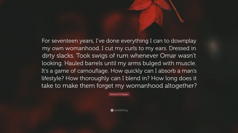 Emma V. R. Noyes Quote: “For seventeen years, I’ve done everything I can to downplay my own womanhood. I cut my curls to my ears. Dressed in dirty slacks. Took swigs of rum whenever Omar wasn’t looking. Hauled barrels until my arms bulged with muscle. It’s a game of camouflage. How quickly can I absorb a man’s lifestyle? How thoroughly can I blend in? How long does it take to make them forget my womanhood altogether?”