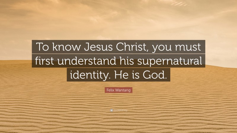 Felix Wantang Quote: “To know Jesus Christ, you must first understand his supernatural identity. He is God.”