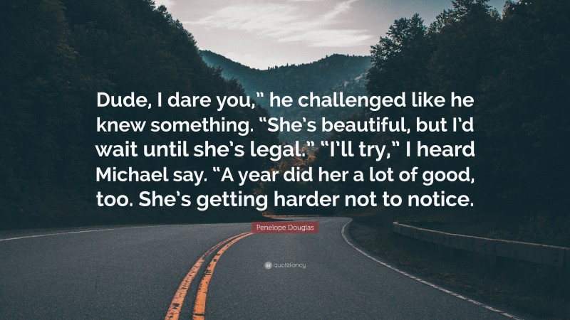 Penelope Douglas Quote: “Dude, I dare you,” he challenged like he knew something. “She’s beautiful, but I’d wait until she’s legal.” “I’ll try,” I heard Michael say. “A year did her a lot of good, too. She’s getting harder not to notice.”