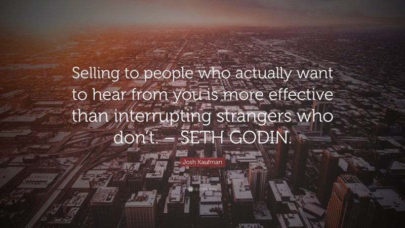 Josh Kaufman Quote: “Selling to people who actually want to hear from you is more effective than interrupting strangers who don’t. – SETH GODIN.”
