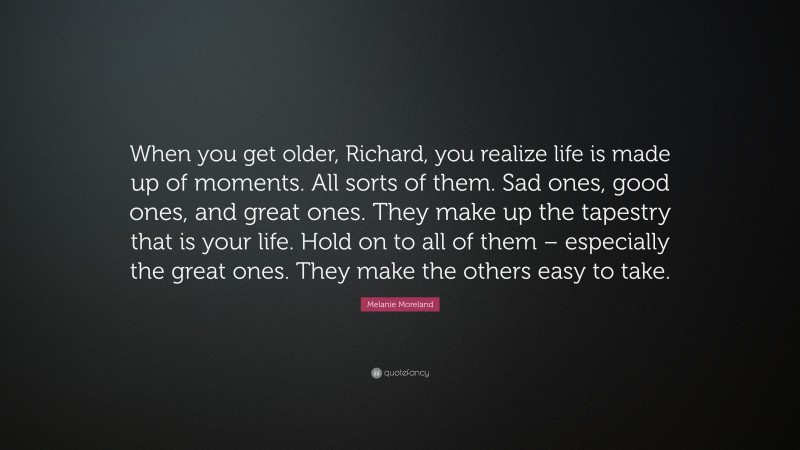 Melanie Moreland Quote: “When you get older, Richard, you realize life is made up of moments. All sorts of them. Sad ones, good ones, and great ones. They make up the tapestry that is your life. Hold on to all of them – especially the great ones. They make the others easy to take.”