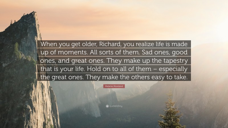Melanie Moreland Quote: “When you get older, Richard, you realize life is made up of moments. All sorts of them. Sad ones, good ones, and great ones. They make up the tapestry that is your life. Hold on to all of them – especially the great ones. They make the others easy to take.”