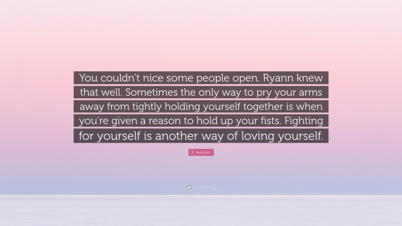 K. Ancrum Quote: “You couldn’t nice some people open. Ryann knew that well. Sometimes the only way to pry your arms away from tightly holding yourself together is when you’re given a reason to hold up your fists. Fighting for yourself is another way of loving yourself.”