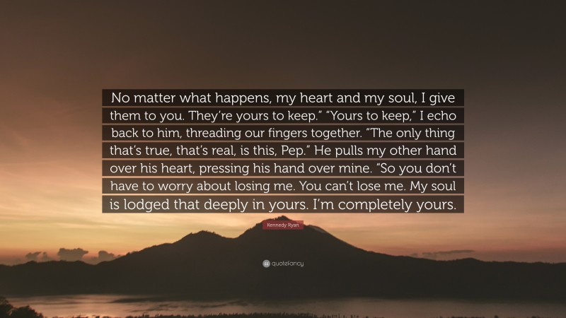 Kennedy Ryan Quote: “No matter what happens, my heart and my soul, I give them to you. They’re yours to keep.” “Yours to keep,” I echo back to him, threading our fingers together. “The only thing that’s true, that’s real, is this, Pep.” He pulls my other hand over his heart, pressing his hand over mine. “So you don’t have to worry about losing me. You can’t lose me. My soul is lodged that deeply in yours. I’m completely yours.”