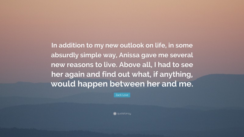 Zack Love Quote: “In addition to my new outlook on life, in some absurdly simple way, Anissa gave me several new reasons to live. Above all, I had to see her again and find out what, if anything, would happen between her and me.”