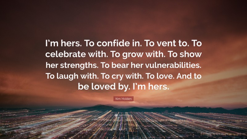 Kim Holden Quote: “I’m hers. To confide in. To vent to. To celebrate with. To grow with. To show her strengths. To bear her vulnerabilities. To laugh with. To cry with. To love. And to be loved by. I’m hers.”