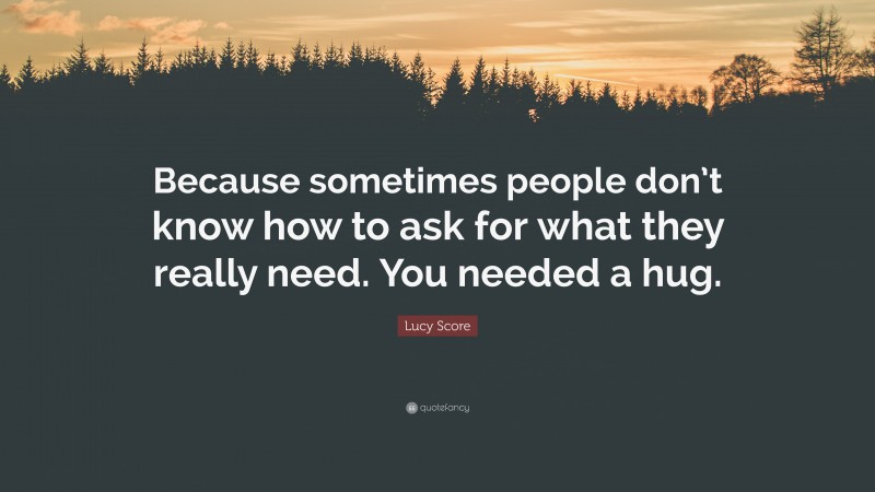 Lucy Score Quote: “Because sometimes people don’t know how to ask for what they really need. You needed a hug.”