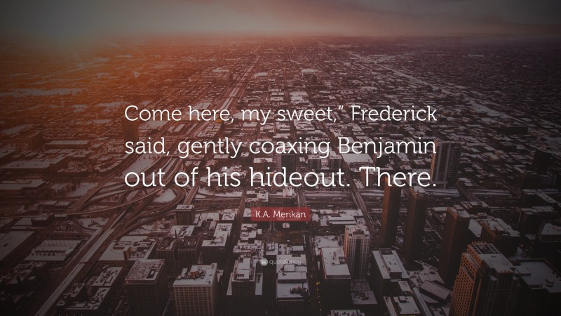 K.A. Merikan Quote: “Come here, my sweet,” Frederick said, gently coaxing Benjamin out of his hideout. There.”