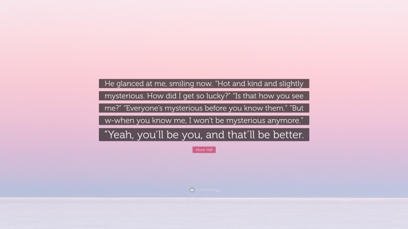 Alexis Hall Quote: “He glanced at me, smiling now. “Hot and kind and slightly mysterious. How did I get so lucky?” “Is that how you see me?” “Everyone’s mysterious before you know them.” “But w-when you know me, I won’t be mysterious anymore.” “Yeah, you’ll be you, and that’ll be better.”