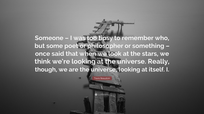 Travis Beaudoin Quote: “Someone – I was too tipsy to remember who, but some poet or philosopher or something – once said that when we look at the stars, we think we’re looking at the universe. Really, though, we are the universe, looking at itself. I.”