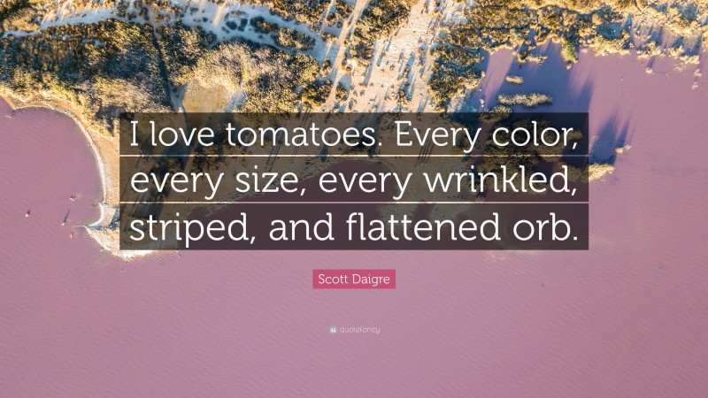 Scott Daigre Quote: “I love tomatoes. Every color, every size, every wrinkled, striped, and flattened orb.”