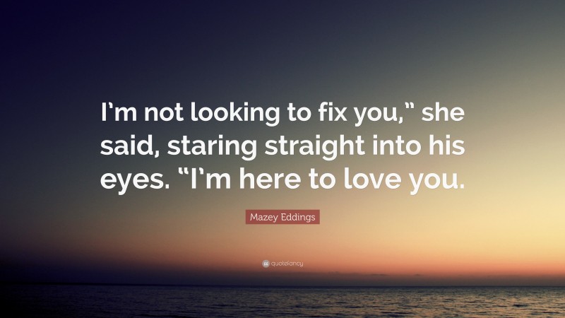 Mazey Eddings Quote: “I’m not looking to fix you,” she said, staring straight into his eyes. “I’m here to love you.”