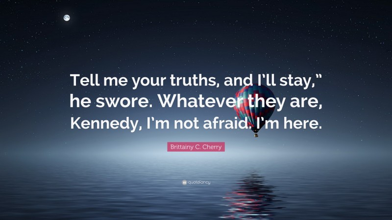 Brittainy C. Cherry Quote: “Tell me your truths, and I’ll stay,” he swore. Whatever they are, Kennedy, I’m not afraid. I’m here.”