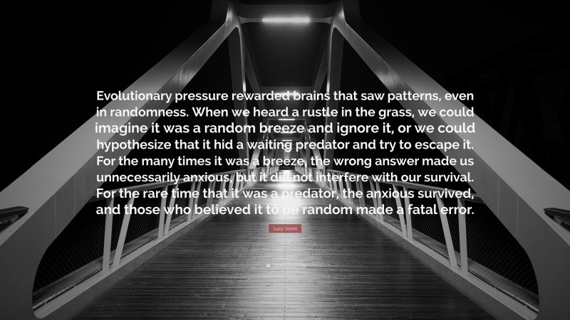 Lucy Jones Quote: “Evolutionary pressure rewarded brains that saw patterns, even in randomness. When we heard a rustle in the grass, we could imagine it was a random breeze and ignore it, or we could hypothesize that it hid a waiting predator and try to escape it. For the many times it was a breeze, the wrong answer made us unnecessarily anxious, but it did not interfere with our survival. For the rare time that it was a predator, the anxious survived, and those who believed it to be random made a fatal error.”