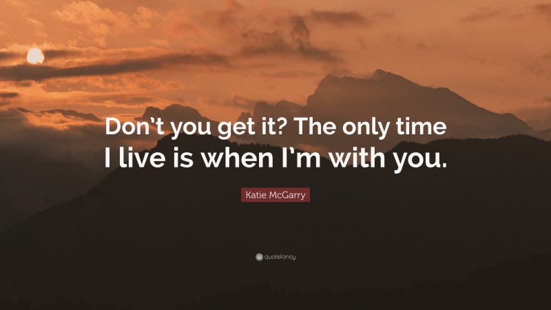 Katie McGarry Quote: “Don’t you get it? The only time I live is when I’m with you.”