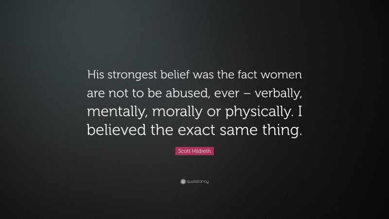 Scott Hildreth Quote: “His strongest belief was the fact women are not to be abused, ever – verbally, mentally, morally or physically. I believed the exact same thing.”