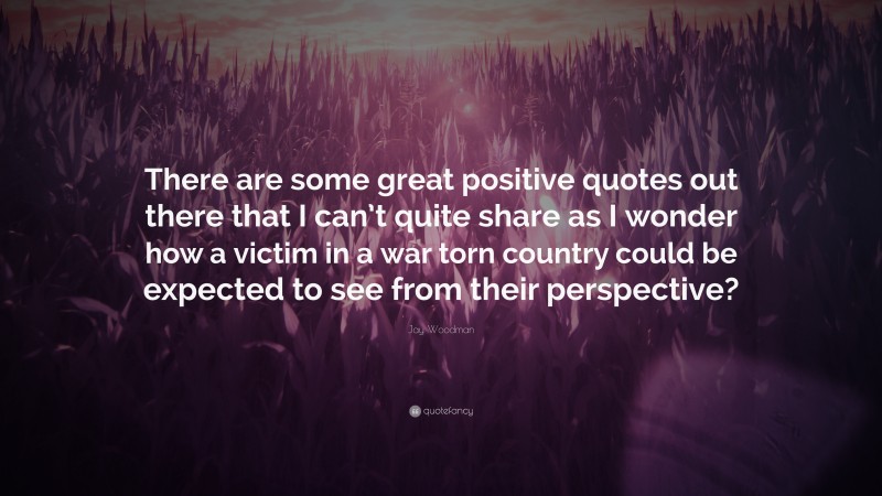 Jay Woodman Quote: “There are some great positive quotes out there that I can’t quite share as I wonder how a victim in a war torn country could be expected to see from their perspective?”