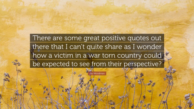 Jay Woodman Quote: “There are some great positive quotes out there that I can’t quite share as I wonder how a victim in a war torn country could be expected to see from their perspective?”