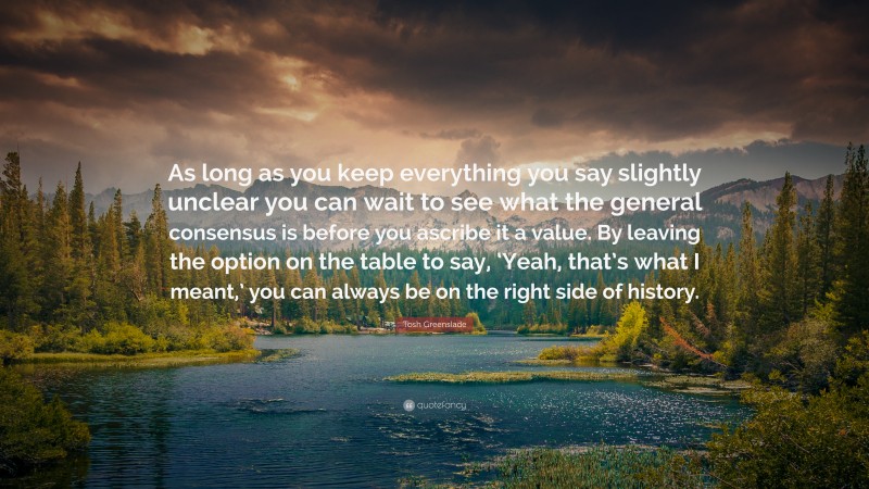 Tosh Greenslade Quote: “As long as you keep everything you say slightly unclear you can wait to see what the general consensus is before you ascribe it a value. By leaving the option on the table to say, ‘Yeah, that’s what I meant,’ you can always be on the right side of history.”