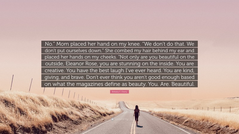 Brittainy C. Cherry Quote: “No.” Mom placed her hand on my knee. “We don’t do that. We don’t put ourselves down.” She combed my hair behind my ear and placed her hands on my cheeks. “Not only are you beautiful on the outside, Eleanor Rose, you are stunning on the inside. You are creative. You have the best laugh I’ve ever heard. You are kind, giving, and brave. Don’t ever think you aren’t good enough based on what the magazines define as beauty. You. Are. Beautiful.”