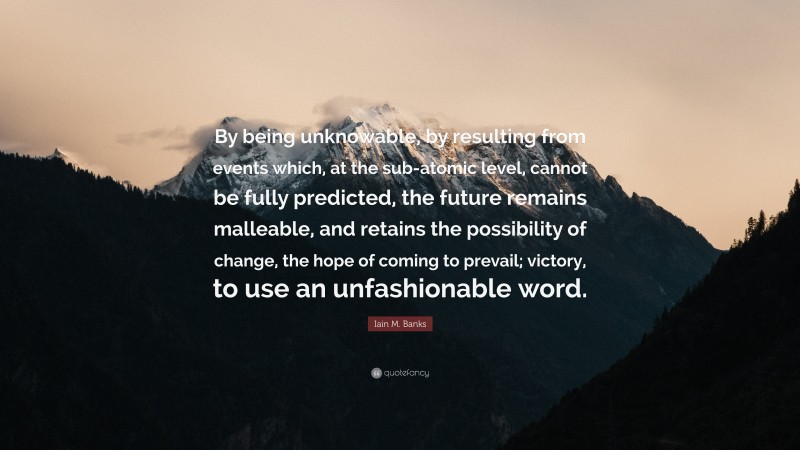 Iain M. Banks Quote: “By being unknowable, by resulting from events which, at the sub-atomic level, cannot be fully predicted, the future remains malleable, and retains the possibility of change, the hope of coming to prevail; victory, to use an unfashionable word.”