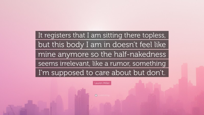 Lauren Miller Quote: “It registers that I am sitting there topless, but this body I am in doesn’t feel like mine anymore so the half-nakedness seems irrelevant, like a rumor, something I’m supposed to care about but don’t.”